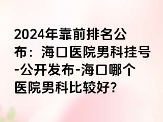 2024年靠前排名公布：海口医院男科挂号-公开发布-海口哪个医院男科比较好?