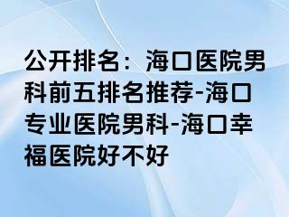 公开排名：海口医院男科前五排名推荐-海口专业医院男科-海口幸福医院好不好