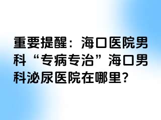 重要提醒：海口医院男科“专病专治”海口男科泌尿医院在哪里?