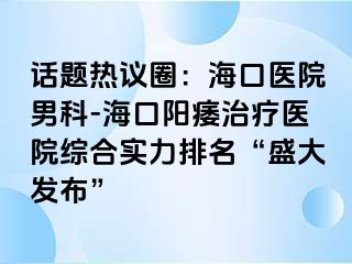 话题热议圈：海口医院男科-海口阳痿治疗医院综合实力排名“盛大发布”