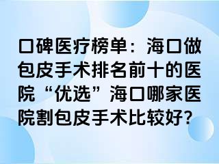 口碑医疗榜单：海口做包皮手术排名前十的医院“优选”海口哪家医院割包皮手术比较好?