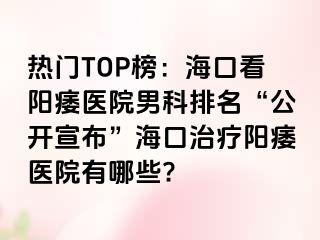 热门TOP榜：海口看阳痿医院男科排名“公开宣布”海口治疗阳痿医院有哪些?