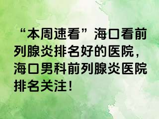 “本周速看”海口看前列腺炎排名好的医院，海口男科前列腺炎医院排名关注！