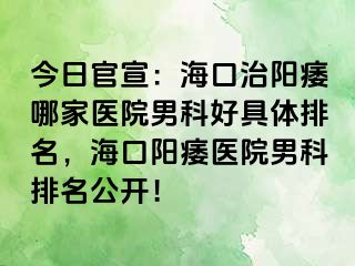 今日官宣：海口治阳痿哪家医院男科好具体排名，海口阳痿医院男科排名公开！