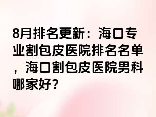 8月排名更新：海口专业割包皮医院排名名单，海口割包皮医院男科哪家好？