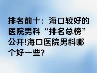 排名前十：海口较好的医院男科“排名总榜”公开!海口医院男科哪个好一些?