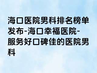 海口医院男科排名榜单发布-海口幸福医院-服务好口碑佳的医院男科