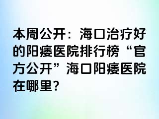 本周公开：海口治疗好的阳痿医院排行榜“官方公开”海口阳痿医院在哪里?