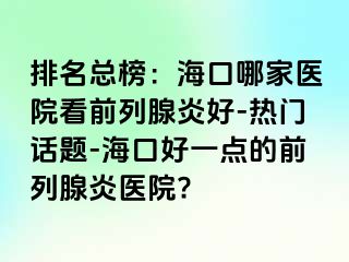 排名总榜：海口哪家医院看前列腺炎好-热门话题-海口好一点的前列腺炎医院?