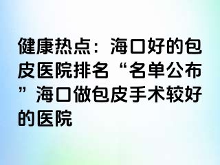 健康热点：海口好的包皮医院排名“名单公布”海口做包皮手术较好的医院