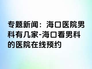 专题新闻：海口医院男科有几家-海口看男科的医院在线预约