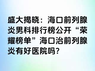 盛大揭晓：海口前列腺炎男科排行榜公开“荣耀榜单”海口治前列腺炎有好医院吗?