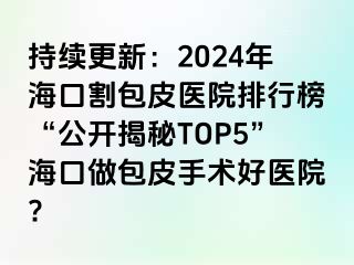 持续更新：2024年海口割包皮医院排行榜“公开揭秘TOP5”海口做包皮手术好医院?