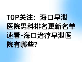 TOP关注：海口早泄医院男科排名更新名单速看-海口治疗早泄医院有哪些?