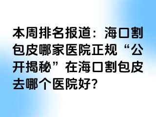 本周排名报道：海口割包皮哪家医院正规“公开揭秘”在海口割包皮去哪个医院好?