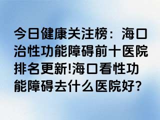 今日健康关注榜：海口治性功能障碍前十医院排名更新!海口看性功能障碍去什么医院好?