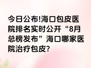 今日公布!海口包皮医院排名实时公开“8月总榜发布”海口哪家医院治疗包皮?