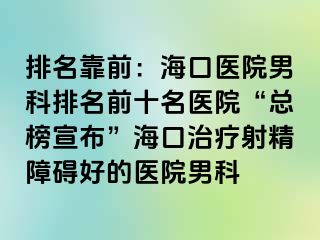 排名靠前：海口医院男科排名前十名医院“总榜宣布”海口治疗射精障碍好的医院男科