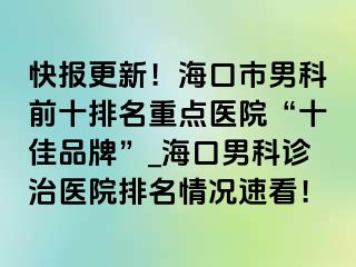 快报更新！海口市男科前十排名重点医院“十佳品牌”_海口男科诊治医院排名情况速看！