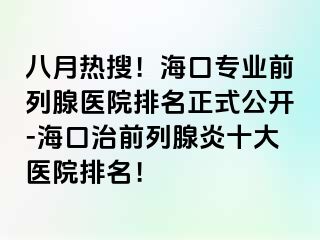 八月热搜！海口专业前列腺医院排名正式公开-海口治前列腺炎十大医院排名！