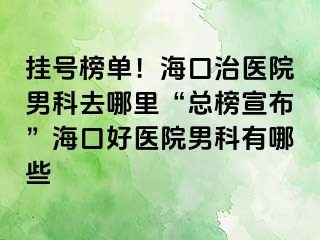 挂号榜单！海口治医院男科去哪里“总榜宣布”海口好医院男科有哪些