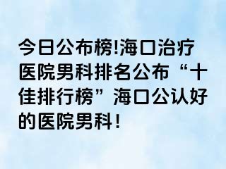 今日公布榜!海口治疗医院男科排名公布“十佳排行榜”海口公认好的医院男科！