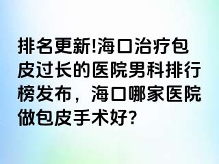 排名更新!海口治疗包皮过长的医院男科排行榜发布，海口哪家医院做包皮手术好?