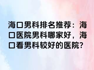 海口男科排名推荐：海口医院男科哪家好，海口看男科较好的医院?