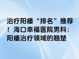 治疗阳痿“排名”推荐！海口幸福医院男科：阳痿治疗领域的翘楚