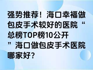 强势推荐！海口幸福做包皮手术较好的医院“总榜TOP榜10公开”海口做包皮手术医院哪家好？