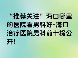 “推荐关注”海口哪里的医院看男科好-海口治疗医院男科前十榜公开!