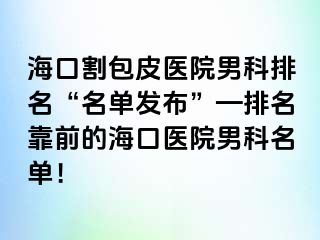 海口割包皮医院男科排名“名单发布”—排名靠前的海口医院男科名单！