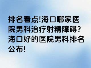 排名看点!海口哪家医院男科治疗射精障碍?海口好的医院男科排名公布!