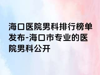 海口医院男科排行榜单发布-海口市专业的医院男科公开