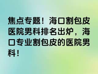 焦点专题！海口割包皮医院男科排名出炉，海口专业割包皮的医院男科！