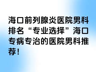 海口前列腺炎医院男科排名“专业选择”海口专病专治的医院男科推荐！