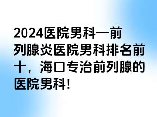 2024医院男科—前列腺炎医院男科排名前十，海口专治前列腺的医院男科!