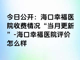 今日公开：海口幸福医院收费情况“当月更新”-海口幸福医院评价怎么样