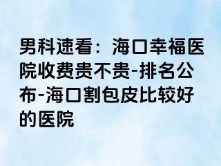 男科速看：海口幸福医院收费贵不贵-排名公布-海口割包皮比较好的医院