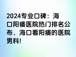 2024专业口碑：海口阳痿医院热门排名公布，海口看阳痿的医院男科!