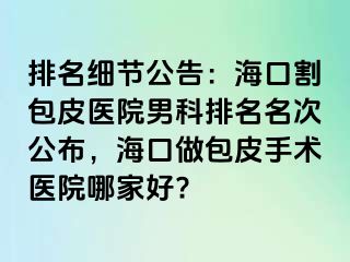 排名细节公告：海口割包皮医院男科排名名次公布，海口做包皮手术医院哪家好?