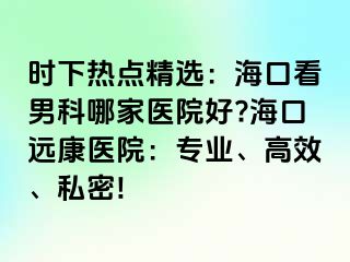 时下热点精选：海口看男科哪家医院好?海口远康医院：专业、高效、私密!