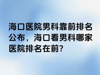 海口医院男科靠前排名公布，海口看男科哪家医院排名在前?