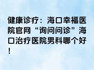 健康诊疗：海口幸福医院官网“询问问诊”海口治疗医院男科哪个好！