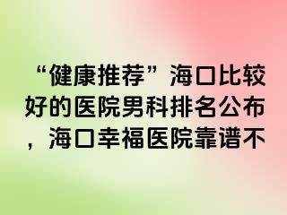 “健康推荐”海口比较好的医院男科排名公布，海口幸福医院靠谱不