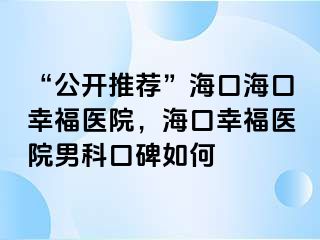 “公开推荐”海口海口幸福医院，海口幸福医院男科口碑如何