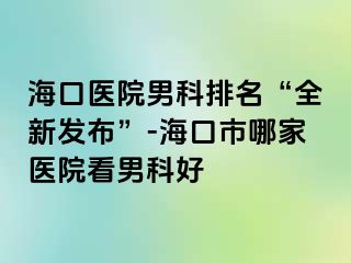 海口医院男科排名“全新发布”-海口市哪家医院看男科好