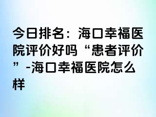 今日排名：海口幸福医院评价好吗“患者评价”-海口幸福医院怎么样