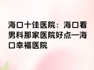 海口十佳医院：海口看男科那家医院好点—海口幸福医院