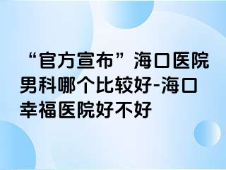 “官方宣布”海口医院男科哪个比较好-海口幸福医院好不好